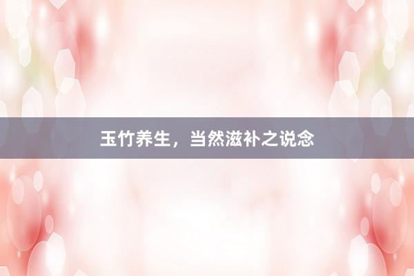 玉竹养生，当然滋补之说念